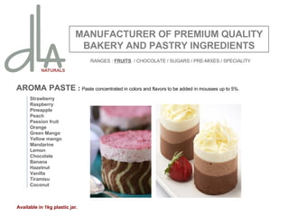 AROMA PASTE  :  Paste concentrated in colors and flavors to be added in mousses up to 5%. MANUFACTURER OF PREMIUM QUALITY BAKERY AND PASTRY INGREDIENTS Strawberry Raspberry Pineapple Peach Passion fruit Orange Green Mango Yellow mango Mandarine Lemon Chocolate Banana Hazelnut Vanilla Tiramisu Coconut Available in 1kg plastic jar. RANGES :  FRUITS   / CHOCOLATE / SUGARS / PRE-MIXES / SPECIALITY 