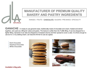 GANACHE  :  A ready to use ganache base, traditionally made of chocolate and cream, heated and stirred together, and used as a filling for cakes and pastry. The texture is softer than the Truffle filling. It can be whipped for a lighter filling. Ganache It can also be whipped to increased volume and then spread to cover a cake. It is thick enough to use as it is  or by adding cream, can become thinner to use as a glaze.  MANUFACTURER OF PREMIUM QUALITY BAKERY AND PASTRY INGREDIENTS Dark Chocolate Hazelnut Chocolate White Chocolate Available in 6kg pails. RANGES : FRUITS  /  CHOCOLATE  / SUGARS / PRE-MIXES / SPECIALITY 