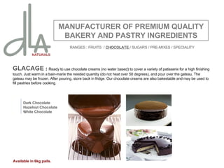 GLACAGE  :  Ready to use chocolate creams (no water based) to cover a variety of patisserie for a high finishing touch. Just warm in a bain-marie the needed quantity (do not heat over 50 degrees), and pour over the gateau. The gateau may be frozen. After pouring, store back in fridge. Our chocolate creams are also bakestable and may be used to fill pastries before cooking.  MANUFACTURER OF PREMIUM QUALITY BAKERY AND PASTRY INGREDIENTS Dark Chocolate Hazelnut Chocolate White Chocolate Available in 6kg pails. RANGES : FRUITS  /  CHOCOLATE  / SUGARS / PRE-MIXES / SPECIALITY 