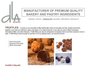 TRUFFLES  :  A ready to use chocolate truffle traditionally made of chocolate and fats, heated and stirred together, and used as a filling for cakes and pastry or to make brownies. It can also be used in filled chocolates, chocolate truffles, and other desserts. Truffle filling can also be whipped to increased volume and then spread to cover a cake. Truffle filling is thick enough to use like it is or by adding cream, can become thinner. MANUFACTURER OF PREMIUM QUALITY BAKERY AND PASTRY INGREDIENTS Dark Chocolate Hazelnut Chocolate White Chocolate Available in 6kg pails. RANGES : FRUITS  /  CHOCOLATE  / SUGARS / PRE-MIXES / SPECIALITY 
