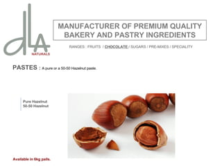 PASTES  :  A pure or a 50-50 Hazelnut paste.  MANUFACTURER OF PREMIUM QUALITY BAKERY AND PASTRY INGREDIENTS Pure Hazelnut 50-50 Hazelnut Available in 6kg pails. RANGES : FRUITS  /  CHOCOLATE  / SUGARS / PRE-MIXES / SPECIALITY 