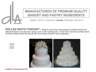 ROLLED WHITE FONDANT :  Ready to use and has a play dough-like consistency that can be rolled and draped in one piece over a gateau, such as with a wedding cake.  It "dries" with a semi-hard, perfectly smooth and satiny smooth surface that holds up well. Can be easily colored for various applications.  MANUFACTURER OF PREMIUM QUALITY BAKERY AND PASTRY INGREDIENTS White Ivory Black Available in 2,5kg aluminium foil. RANGES : FRUITS  / CHOCOLATE /  SUGARS  / PRE-MIXES / SPECIALITY 