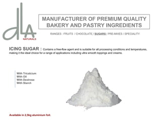 ICING SUGAR :  Contains a free-flow agent and is suitable for all processing conditions and temperatures, making it the ideal choice for a range of applications including ultra smooth toppings and creams.    MANUFACTURER OF PREMIUM QUALITY BAKERY AND PASTRY INGREDIENTS With Tricalcium With Oil With Dextrose With Starch Available in 2,5kg aluminium foil. RANGES : FRUITS  / CHOCOLATE   /  SUGARS  / PRE-MIXES / SPECIALITY 