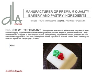 POURED WHITE FONDANT :  Ready to use, is the smooth, white-as-snow icing glaze. It is the traditional topping for petits fours but can be used to glaze cakes, cookies, doughnuts, brownies and éclairs. Candy centers can also be dipped, as well. When dry, it gives a shiny finishing. To get a firmer fondant, just add in the bain-marie some Icing powder 3C and stir in until requested texture. If you want to dilute the fondant, do not preferably add water but in place use a sugar syrup (2/1 base).   MANUFACTURER OF PREMIUM QUALITY BAKERY AND PASTRY INGREDIENTS White Available in 6kg pails. RANGES : FRUITS  / CHOCOLATE /  SUGARS  / PRE-MIXES / SPECIALITY 