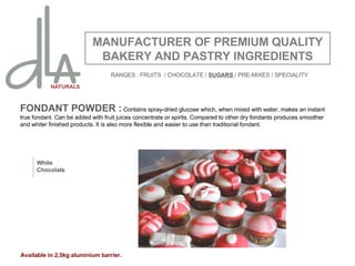 FONDANT POWDER :  Contains spray-dried glucose which, when mixed with water, makes an instant true fondant. Can be added with fruit juices concentrate or spirits. Compared to other dry fondants produces smoother and whiter finished products. It is also more flexible and easier to use than traditional fondant.    MANUFACTURER OF PREMIUM QUALITY BAKERY AND PASTRY INGREDIENTS White Chocolate Available in 2,5kg aluminium barrier. RANGES : FRUITS  / CHOCOLATE /  SUGARS  / PRE-MIXES / SPECIALITY 