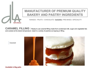 CARAMEL FILLING :  Ready to use caramel filling made from condensed milk, sugar and vegetable fats and cooked at the desire temperature. Used in a variety of pastries as topping or filling.   MANUFACTURER OF PREMIUM QUALITY BAKERY AND PASTRY INGREDIENTS Caramel Available in 6kg pails. RANGES : FRUITS  / CHOCOLATE /  SUGARS  / PRE-MIXES / SPECIALITY 