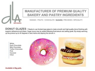 DONUT GLAZES :  Ready to use fondant-type glaze to make smooth and high-quality donut finishing with superior adherence and sheen. Sugar syrup may be added following final texture and setting goals. By simply warming up the product up to 45 degrees in bain-marie and dipping the donuts in.  MANUFACTURER OF PREMIUM QUALITY BAKERY AND PASTRY INGREDIENTS White Dark Chocolate Milk Chocolate Toffee Chocolate Pink Caramel Clear Available in 6kg pails. RANGES : FRUITS  / CHOCOLATE /  SUGARS  / PRE-MIXES / SPECIALITY 