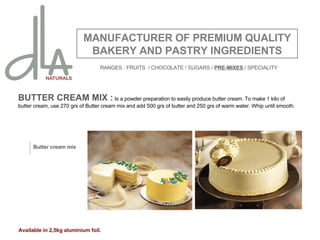 BUTTER CREAM MIX :  Is a powder preparation to easily produce butter cream. To make 1 kilo of butter cream, use 270 grs of Butter cream mix and add 500 grs of butter and 250 grs of warm water. Whip until smooth. MANUFACTURER OF PREMIUM QUALITY BAKERY AND PASTRY INGREDIENTS Butter cream mix Available in 2,5kg aluminium foil. RANGES : FRUITS  / CHOCOLATE / SUGARS /  PRE-MIXES  / SPECIALITY 