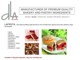 LAFRUTA   :  First class fruit filling made with 30% to 70% of whole fruits, ideal for luxury pies, danishes, cakes and desserts. MANUFACTURER OF PREMIUM QUALITY BAKERY AND PASTRY INGREDIENTS Apple Apricot Blueberry Blueberry - Apple Dark Cherry Pineapple Raspberry Raspberry - Apple Red Cherry Strawberry Strawberry - Apple Available in 12kg pails, 6kg pails, 3.3kg cans and 630g cans. RANGES :  FRUITS   / CHOCOLATE / SUGARS / PRE-MIXES / SPECIALITY 