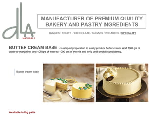 BUTTER CREAM BASE :  Is a liquid preparation to easily produce butter cream. Add 1000 grs of butter or margarine  and 400 grs of water to 1000 grs of the mix and whip until smooth consistency.   MANUFACTURER OF PREMIUM QUALITY BAKERY AND PASTRY INGREDIENTS Butter cream base Available in 6kg pails. RANGES : FRUITS  / CHOCOLATE / SUGARS / PRE-MIXES /  SPECIALITY 