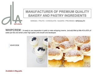 WHIPCREM :  A ready to use preparation in pails to make whipping creams. Just add little by little 40 to 60% of water per kilo and whisk under high speed until smooth and developed.   MANUFACTURER OF PREMIUM QUALITY BAKERY AND PASTRY INGREDIENTS WHIPCREM Available in 6kg pails. RANGES : FRUITS  / CHOCOLATE / SUGARS / PRE-MIXES /  SPECIALITY 