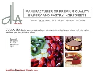COLDGELI :  Special glazes for cold application with very smooth texture to cover delicate fresh fruits or pies resulting to have shiny and mirror effects. MANUFACTURER OF PREMIUM QUALITY BAKERY AND PASTRY INGREDIENTS Caramel Chocolate Neutral Strawberry White Available in 7kg pails and 630grs tin cans. RANGES :  FRUITS   / CHOCOLATE / SUGARS / PRE-MIXES / SPECIALITY 