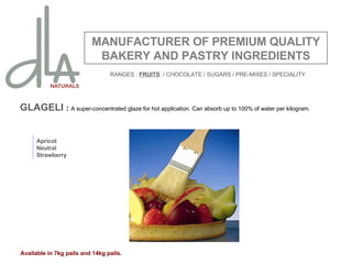 GLAGELI  :  A super-concentrated glaze for hot application. Can absorb up to 100% of water per kilogram.  MANUFACTURER OF PREMIUM QUALITY BAKERY AND PASTRY INGREDIENTS Apricot Neutral Strawberry Available in 7kg pails and 14kg pails. RANGES :  FRUITS   / CHOCOLATE / SUGARS / PRE-MIXES / SPECIALITY 