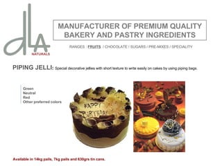 PIPING JELLI :  Special decorative jellies with short texture to write easily on cakes by using piping bags. MANUFACTURER OF PREMIUM QUALITY BAKERY AND PASTRY INGREDIENTS Green Neutral Red Other preferred colors Available in 14kg pails, 7kg pails and 630grs tin cans. RANGES :  FRUITS   / CHOCOLATE / SUGARS / PRE-MIXES / SPECIALITY 