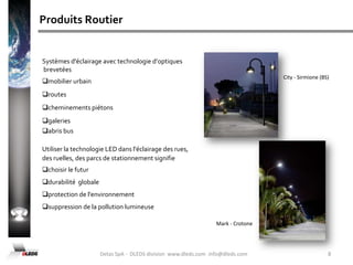 Que Faisons NousDLEDS offre des solutions  avancées dans l'éclairage d’intérieur et d’extérieur ainsi que dans l’éclairage public routier et urbain.Dans nos différents laboratoires du siège de Rezzato sont conçus, développés et fabriqués les systèmes  d'éclairage routier, utilisant un système optique breveté en conformité avec les normes et les directives CE.DLEDS est capable d'offrir une gamme de servicesfaisabilité