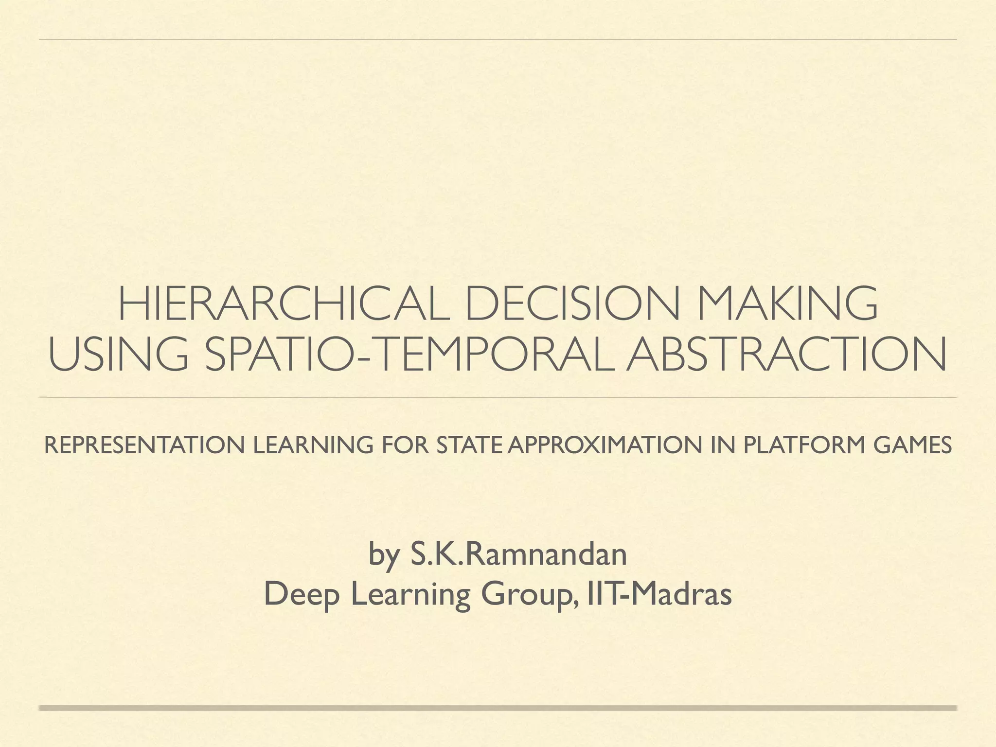 HIERARCHICAL DECISION MAKING
USING SPATIO-TEMPORAL ABSTRACTION
REPRESENTATION LEARNING FOR STATE APPROXIMATION IN PLATFORM GAMES
by S.K.Ramnandan
Deep Learning Group, IIT-Madras
 