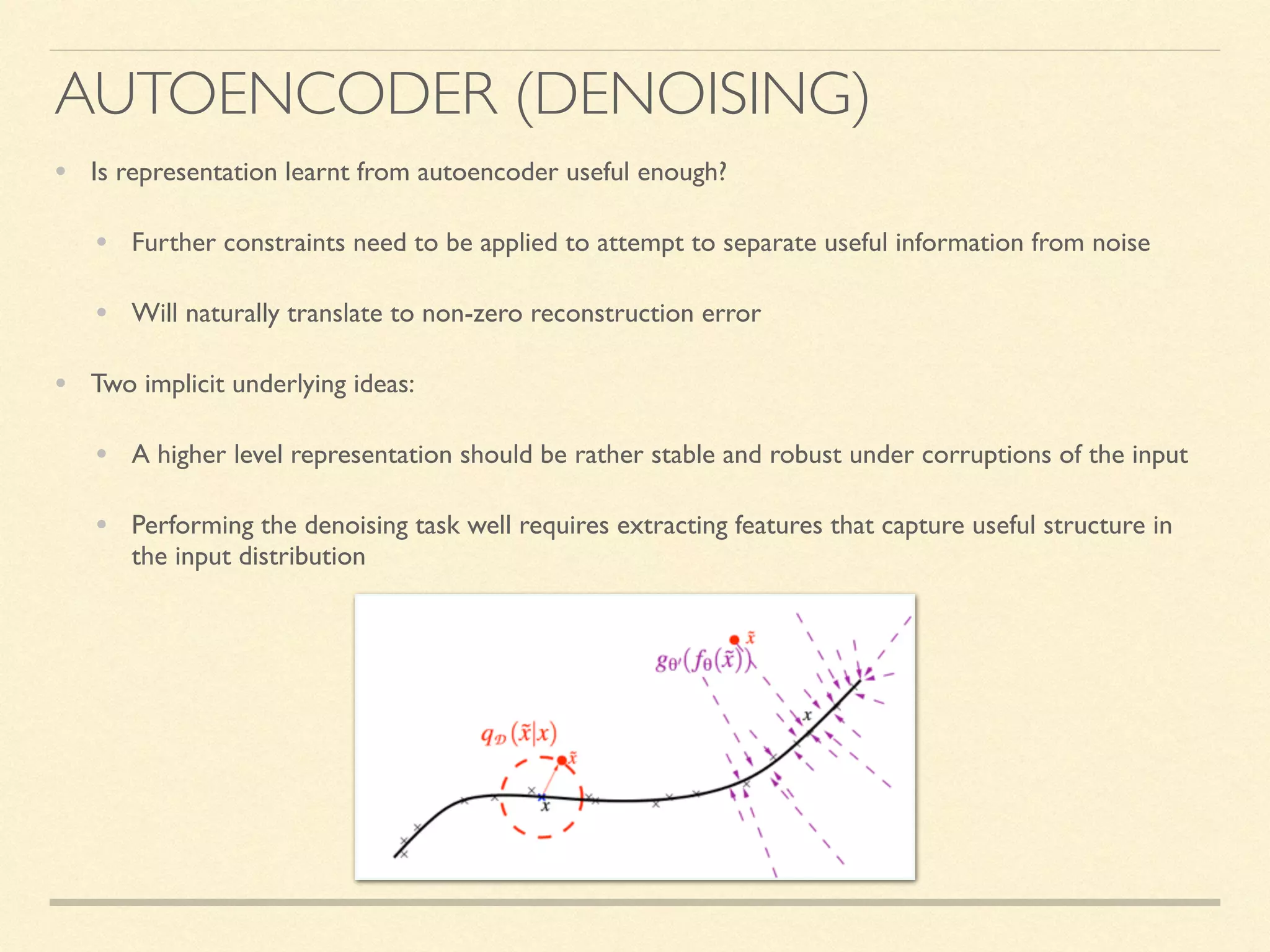 AUTOENCODER (DENOISING)
• Is representation learnt from autoencoder useful enough?
• Further constraints need to be applied to attempt to separate useful information from noise
• Will naturally translate to non-zero reconstruction error
• Two implicit underlying ideas:
• A higher level representation should be rather stable and robust under corruptions of the input
• Performing the denoising task well requires extracting features that capture useful structure in
the input distribution
 