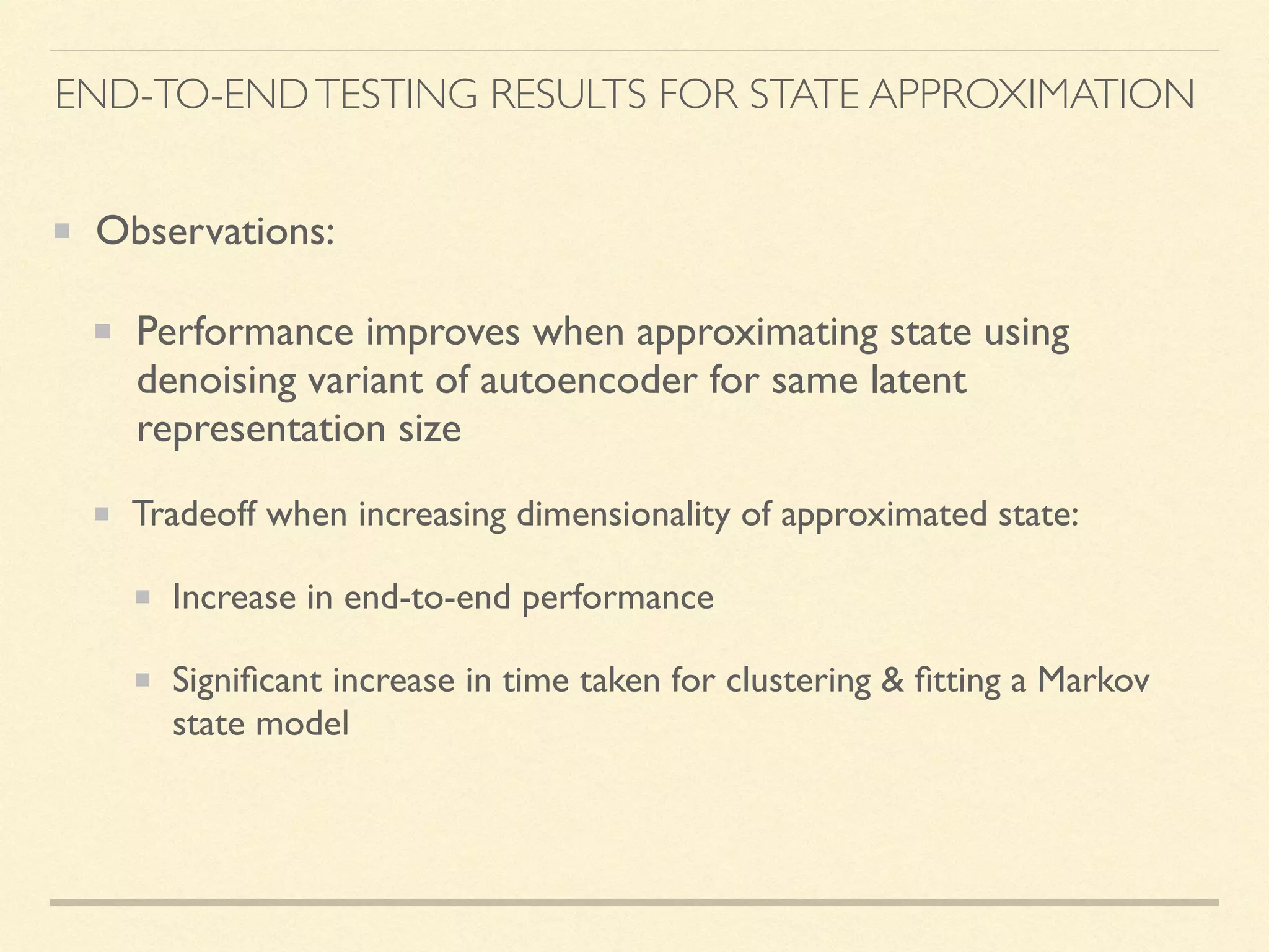 END-TO-ENDTESTING RESULTS FOR STATE APPROXIMATION
Observations:
Performance improves when approximating state using
denoising variant of autoencoder for same latent
representation size
Tradeoff when increasing dimensionality of approximated state:
Increase in end-to-end performance
Signiﬁcant increase in time taken for clustering & ﬁtting a Markov
state model
 