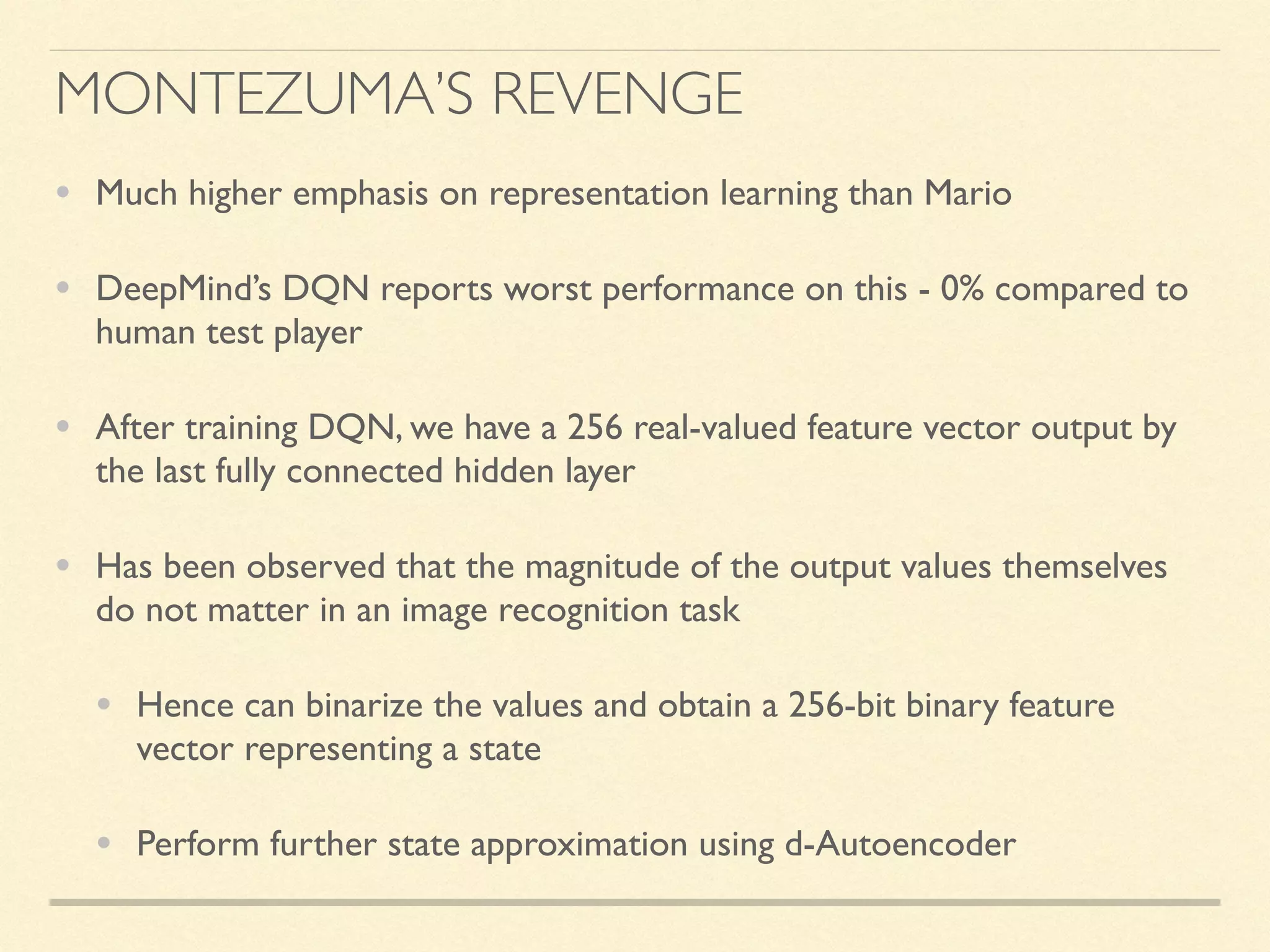 MONTEZUMA’S REVENGE
• Much higher emphasis on representation learning than Mario
• DeepMind’s DQN reports worst performance on this - 0% compared to
human test player
• After training DQN, we have a 256 real-valued feature vector output by
the last fully connected hidden layer
• Has been observed that the magnitude of the output values themselves
do not matter in an image recognition task
• Hence can binarize the values and obtain a 256-bit binary feature
vector representing a state
• Perform further state approximation using d-Autoencoder
 