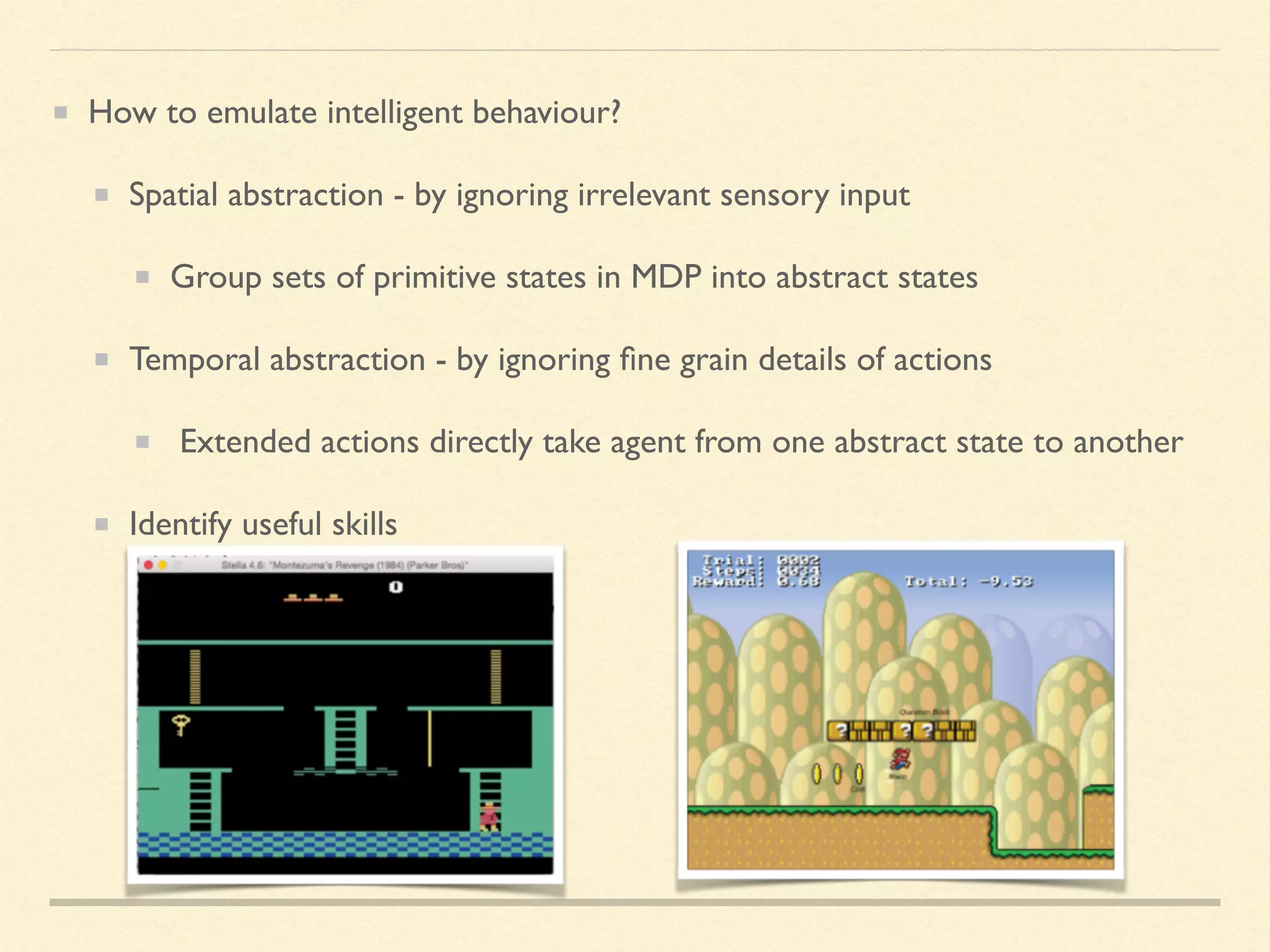 How to emulate intelligent behaviour?
Spatial abstraction - by ignoring irrelevant sensory input
Group sets of primitive states in MDP into abstract states
Temporal abstraction - by ignoring ﬁne grain details of actions
Extended actions directly take agent from one abstract state to another
Identify useful skills
 