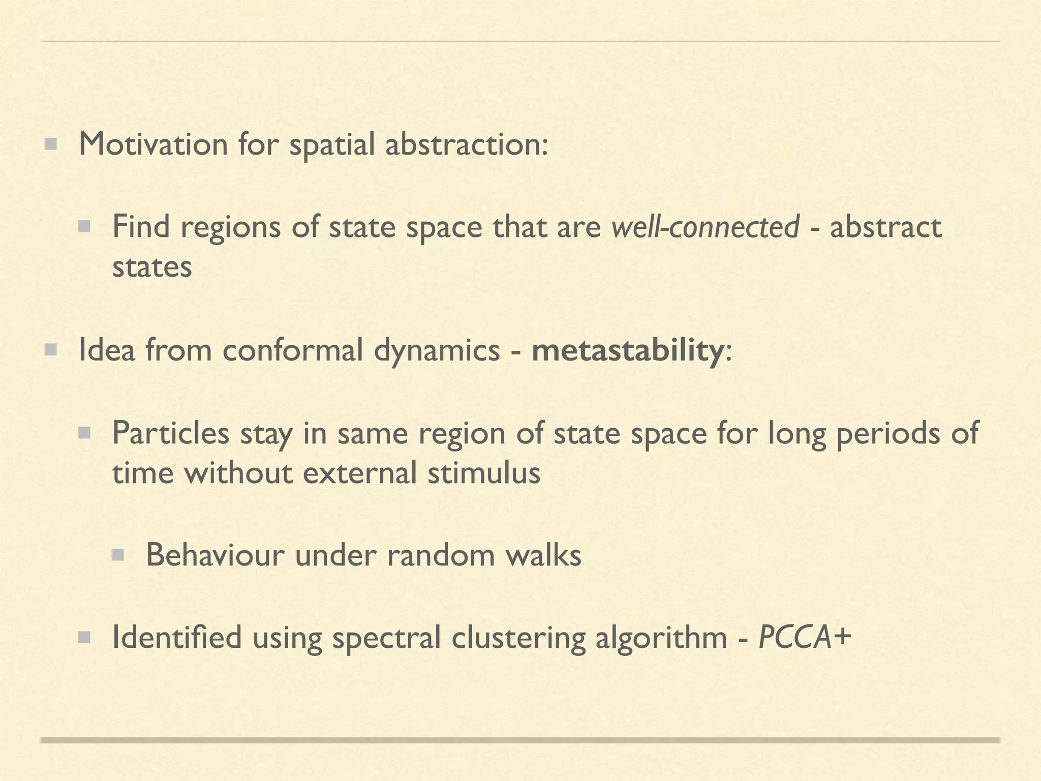 Motivation for spatial abstraction:
Find regions of state space that are well-connected - abstract
states
Idea from conformal dynamics - metastability:
Particles stay in same region of state space for long periods of
time without external stimulus
Behaviour under random walks
Identiﬁed using spectral clustering algorithm - PCCA+
 