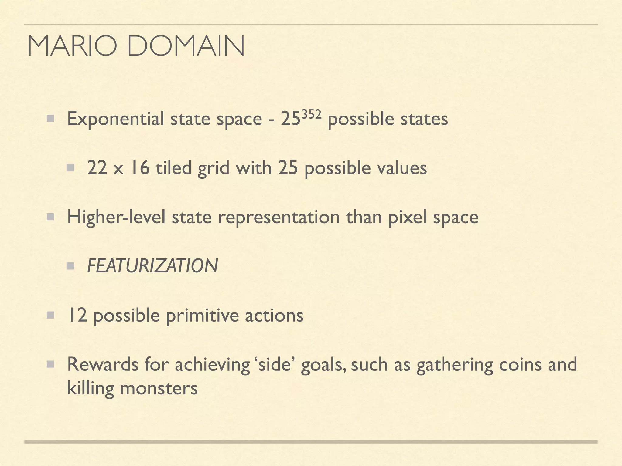 Exponential state space - 25352 possible states
22 x 16 tiled grid with 25 possible values
Higher-level state representation than pixel space
FEATURIZATION
12 possible primitive actions
Rewards for achieving ‘side’ goals, such as gathering coins and
killing monsters
MARIO DOMAIN
 