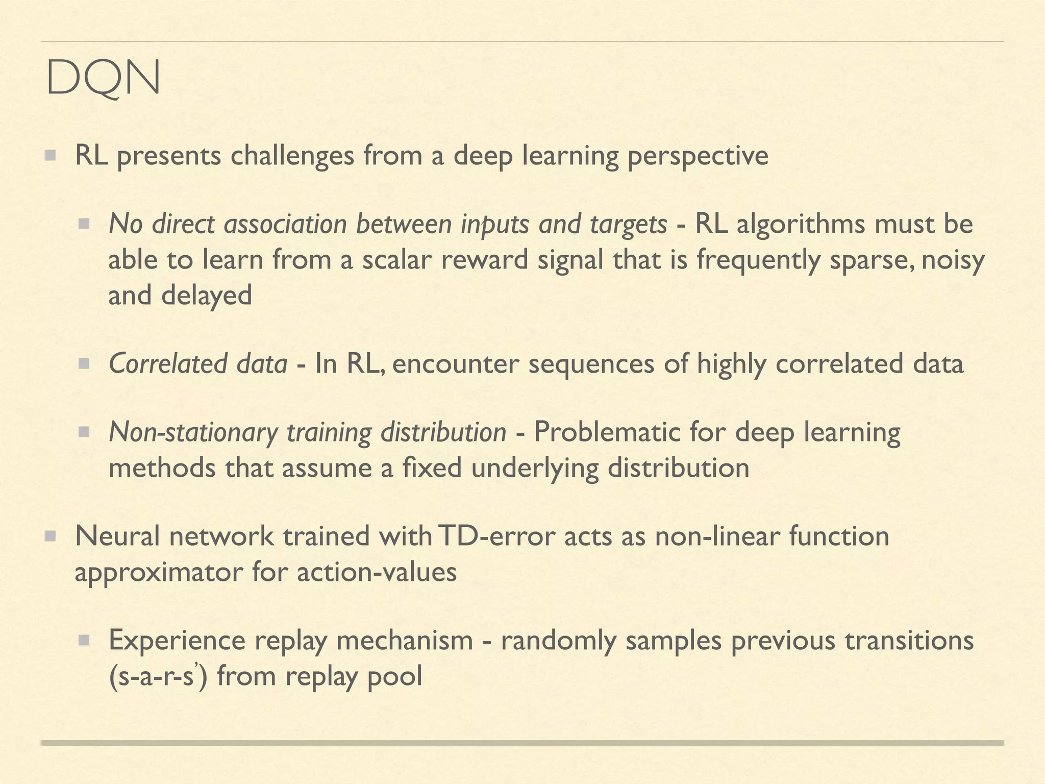 DQN
RL presents challenges from a deep learning perspective
No direct association between inputs and targets - RL algorithms must be
able to learn from a scalar reward signal that is frequently sparse, noisy
and delayed
Correlated data - In RL, encounter sequences of highly correlated data
Non-stationary training distribution - Problematic for deep learning
methods that assume a ﬁxed underlying distribution
Neural network trained with TD-error acts as non-linear function
approximator for action-values
Experience replay mechanism - randomly samples previous transitions
(s-a-r-s’) from replay pool
 