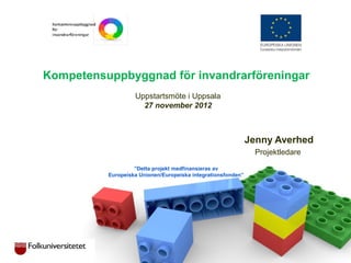 Kompetensuppbyggnad för invandrarföreningar
Uppstartsmöte i Uppsala
27 november 2012
Jenny Averhed
Projektledare
”Detta projekt medfinansieras av
Europeiska Unionen/Europeiska integrationsfonden”
 