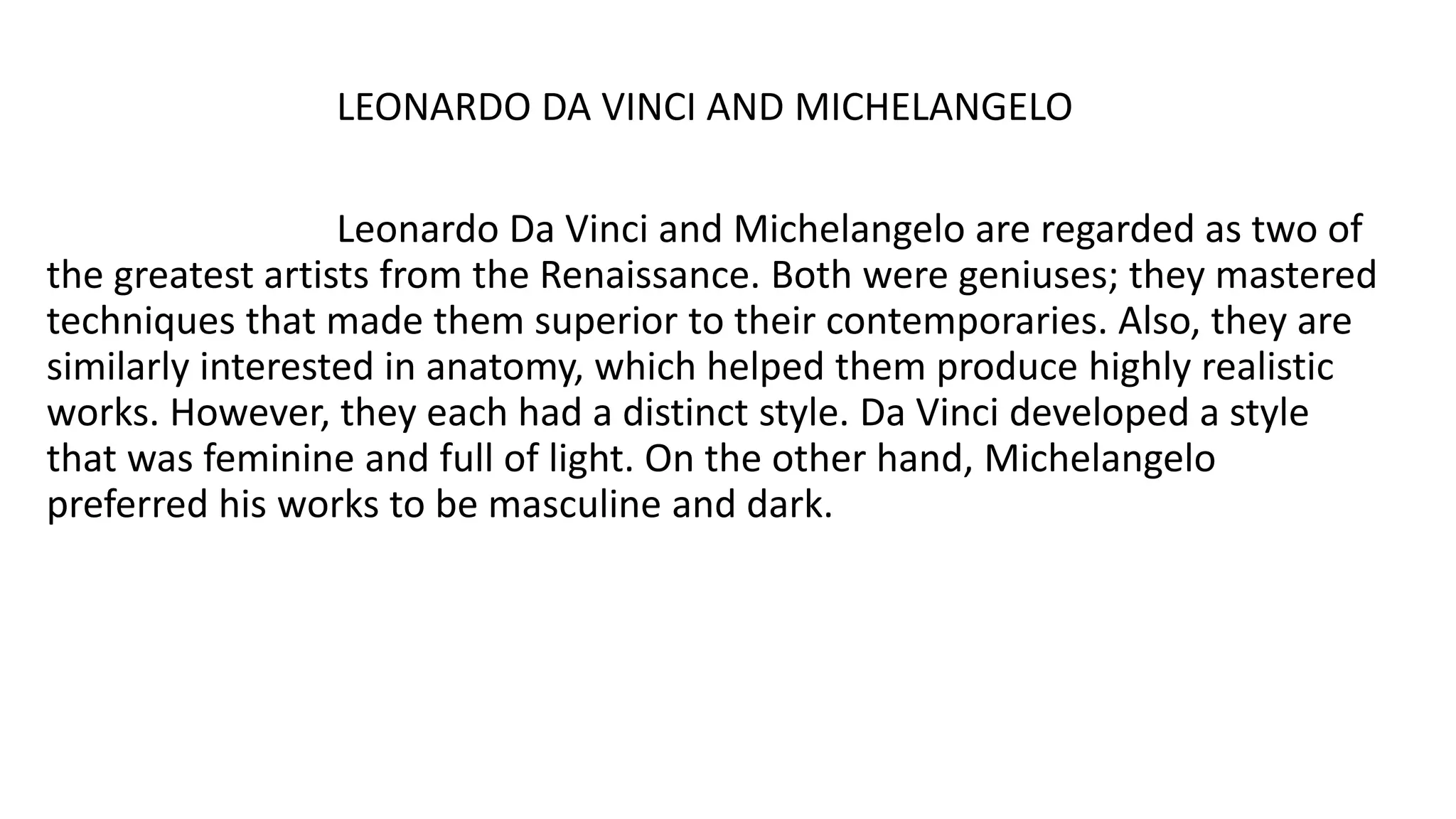 LEONARDO DA VINCI AND MICHELANGELO
Leonardo Da Vinci and Michelangelo are regarded as two of
the greatest artists from the Renaissance. Both were geniuses; they mastered
techniques that made them superior to their contemporaries. Also, they are
similarly interested in anatomy, which helped them produce highly realistic
works. However, they each had a distinct style. Da Vinci developed a style
that was feminine and full of light. On the other hand, Michelangelo
preferred his works to be masculine and dark.
 
