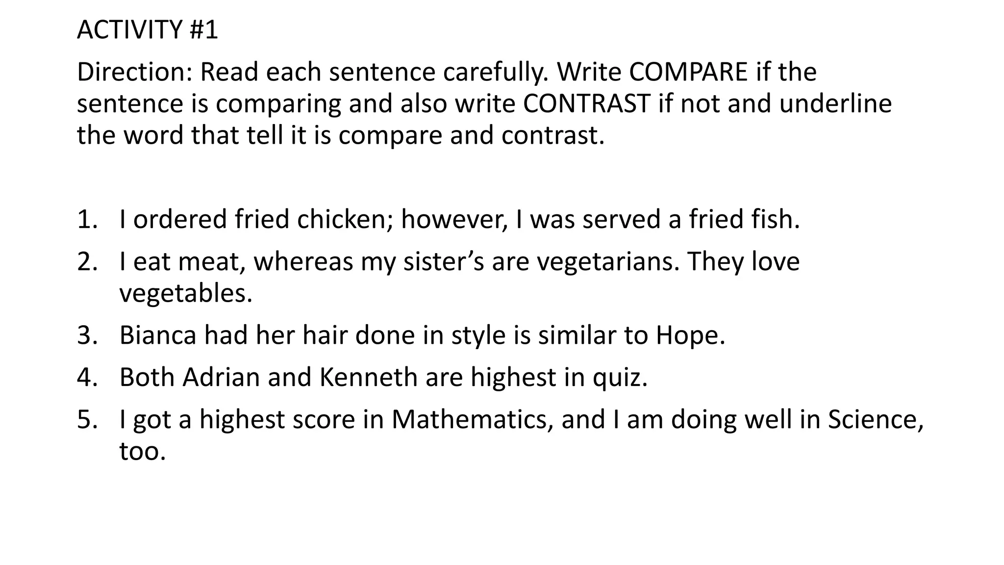 ACTIVITY #1
Direction: Read each sentence carefully. Write COMPARE if the
sentence is comparing and also write CONTRAST if not and underline
the word that tell it is compare and contrast.
1. I ordered fried chicken; however, I was served a fried fish.
2. I eat meat, whereas my sister’s are vegetarians. They love
vegetables.
3. Bianca had her hair done in style is similar to Hope.
4. Both Adrian and Kenneth are highest in quiz.
5. I got a highest score in Mathematics, and I am doing well in Science,
too.
 