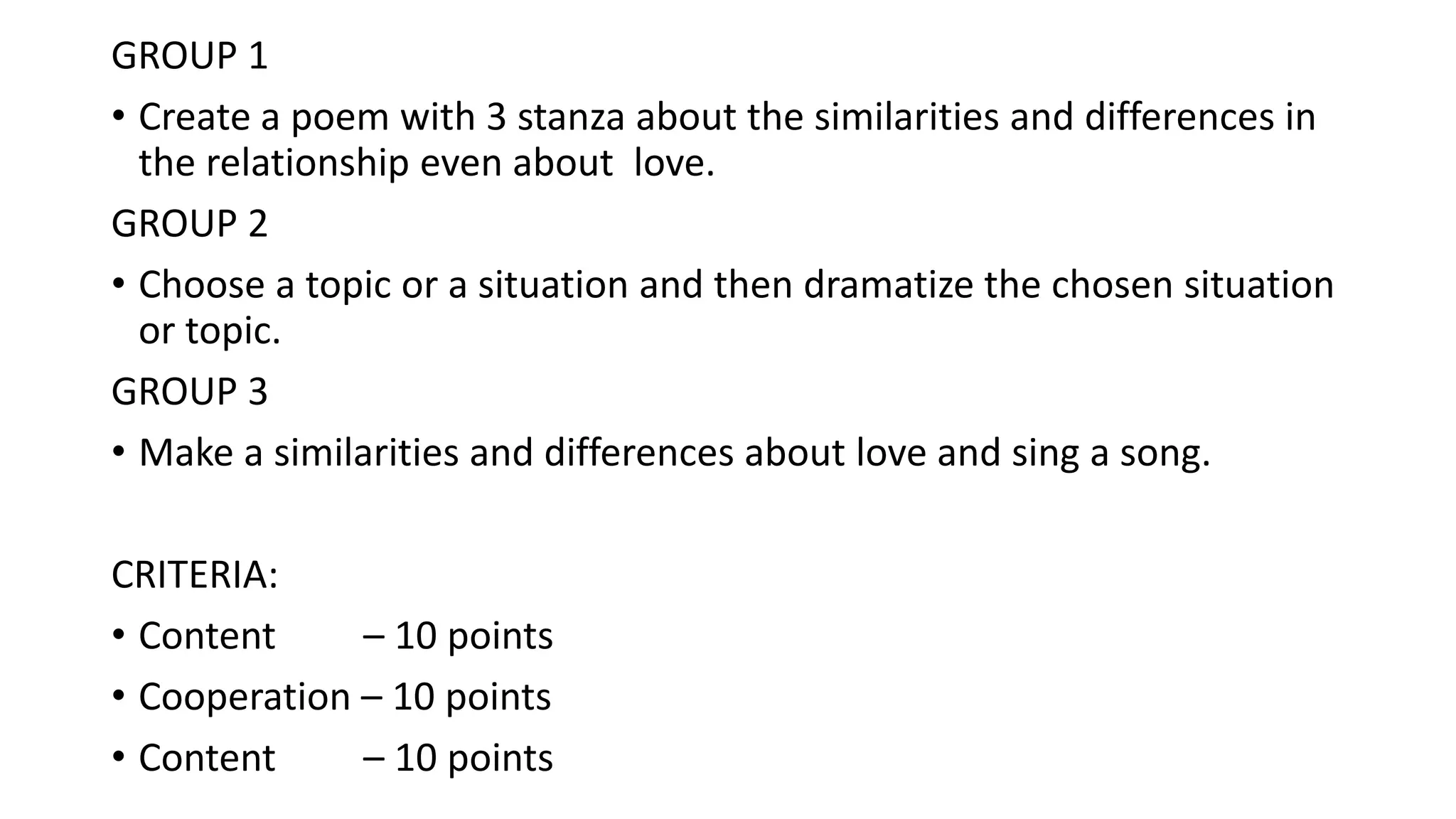 GROUP 1
• Create a poem with 3 stanza about the similarities and differences in
the relationship even about love.
GROUP 2
• Choose a topic or a situation and then dramatize the chosen situation
or topic.
GROUP 3
• Make a similarities and differences about love and sing a song.
CRITERIA:
• Content – 10 points
• Cooperation – 10 points
• Content – 10 points
 
