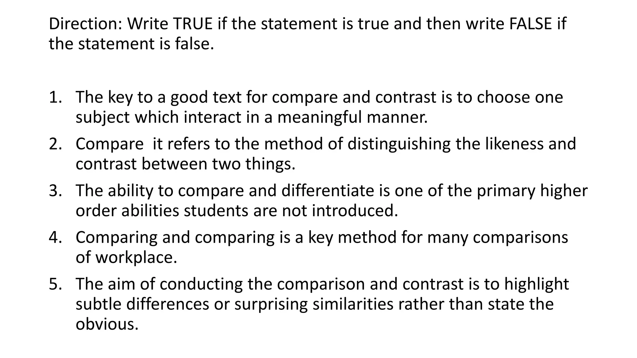 Direction: Write TRUE if the statement is true and then write FALSE if
the statement is false.
1. The key to a good text for compare and contrast is to choose one
subject which interact in a meaningful manner.
2. Compare it refers to the method of distinguishing the likeness and
contrast between two things.
3. The ability to compare and differentiate is one of the primary higher
order abilities students are not introduced.
4. Comparing and comparing is a key method for many comparisons
of workplace.
5. The aim of conducting the comparison and contrast is to highlight
subtle differences or surprising similarities rather than state the
obvious.
 