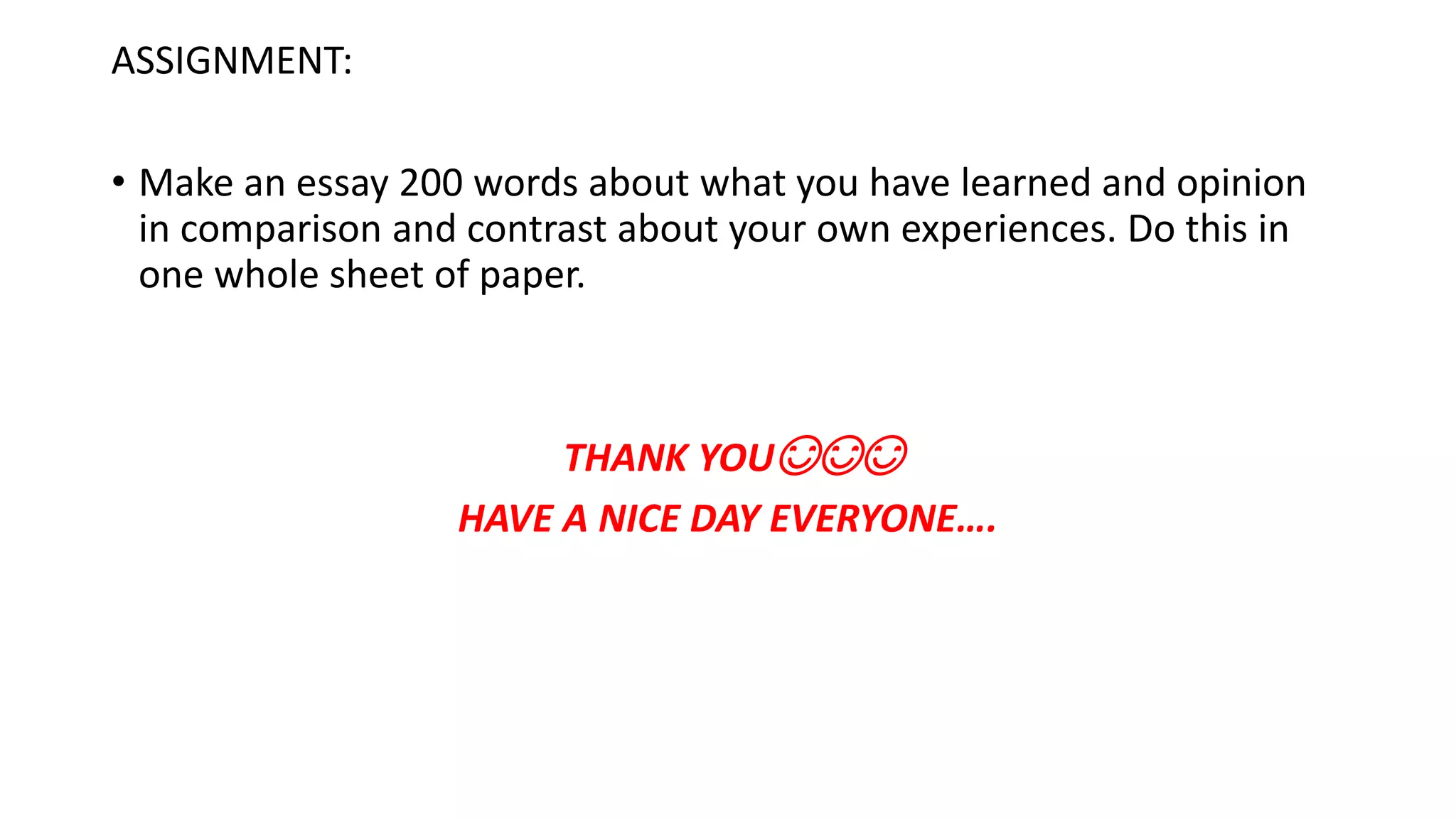 ASSIGNMENT:
• Make an essay 200 words about what you have learned and opinion
in comparison and contrast about your own experiences. Do this in
one whole sheet of paper.
THANK YOU😊😊😊
HAVE A NICE DAY EVERYONE….
 