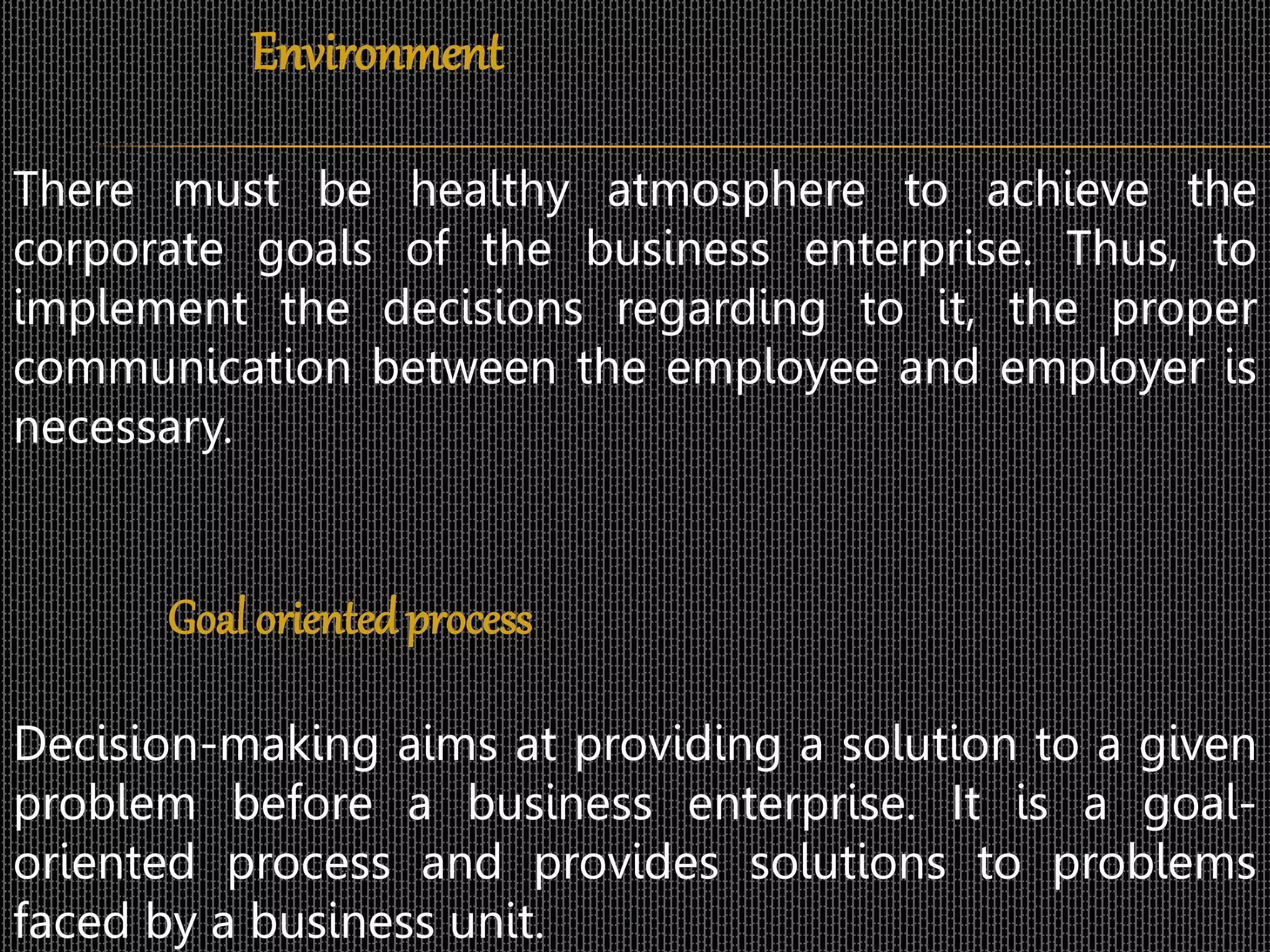 Environment
There must be healthy atmosphere to achieve the
corporate goals of the business enterprise. Thus, to
implement the decisions regarding to it, the proper
communication between the employee and employer is
necessary.
Goal orientedprocess
Decision-making aims at providing a solution to a given
problem before a business enterprise. It is a goal-
oriented process and provides solutions to problems
faced by a business unit.
 