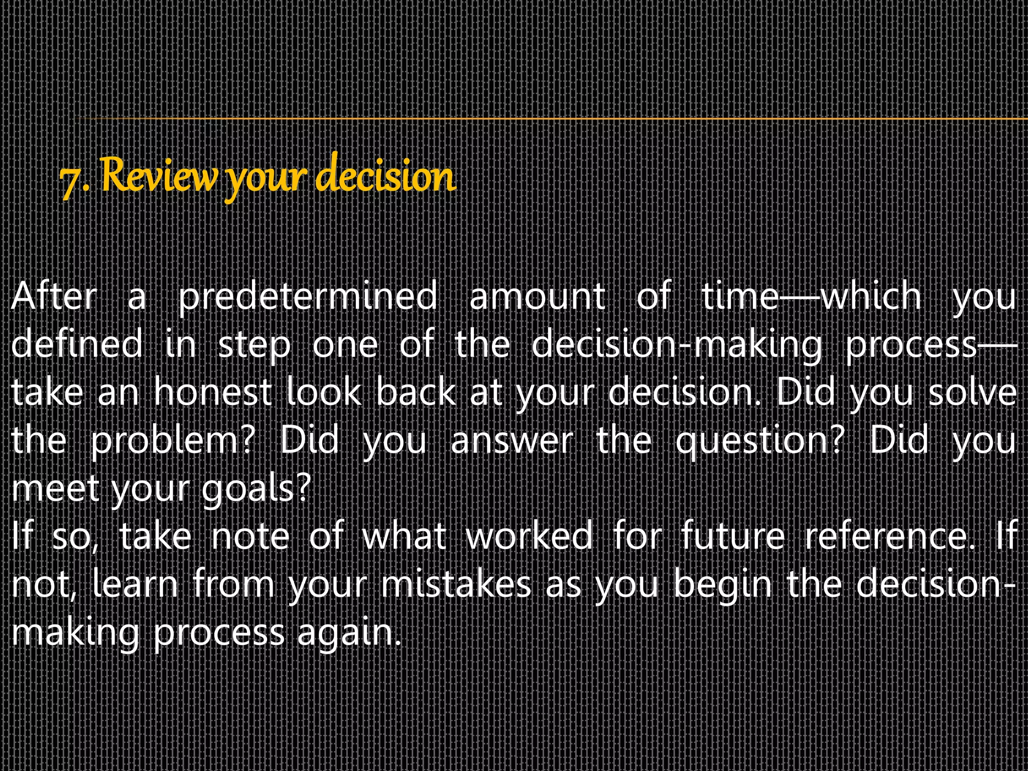 7. Review your decision
After a predetermined amount of time—which you
defined in step one of the decision-making process—
take an honest look back at your decision. Did you solve
the problem? Did you answer the question? Did you
meet your goals?
If so, take note of what worked for future reference. If
not, learn from your mistakes as you begin the decision-
making process again.
 