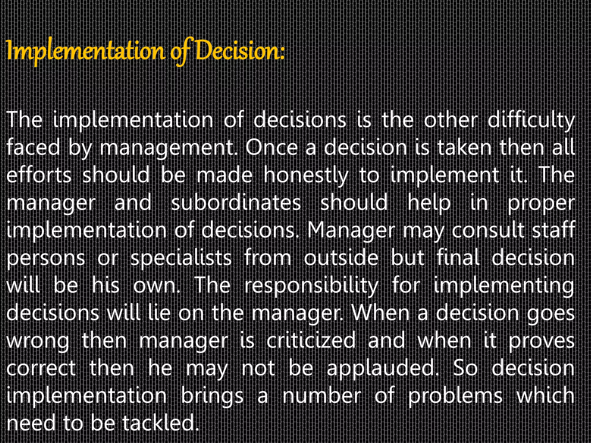 Implementation of Decision:
The implementation of decisions is the other difficulty
faced by management. Once a decision is taken then all
efforts should be made honestly to implement it. The
manager and subordinates should help in proper
implementation of decisions. Manager may consult staff
persons or specialists from outside but final decision
will be his own. The responsibility for implementing
decisions will lie on the manager. When a decision goes
wrong then manager is criticized and when it proves
correct then he may not be applauded. So decision
implementation brings a number of problems which
need to be tackled.
 