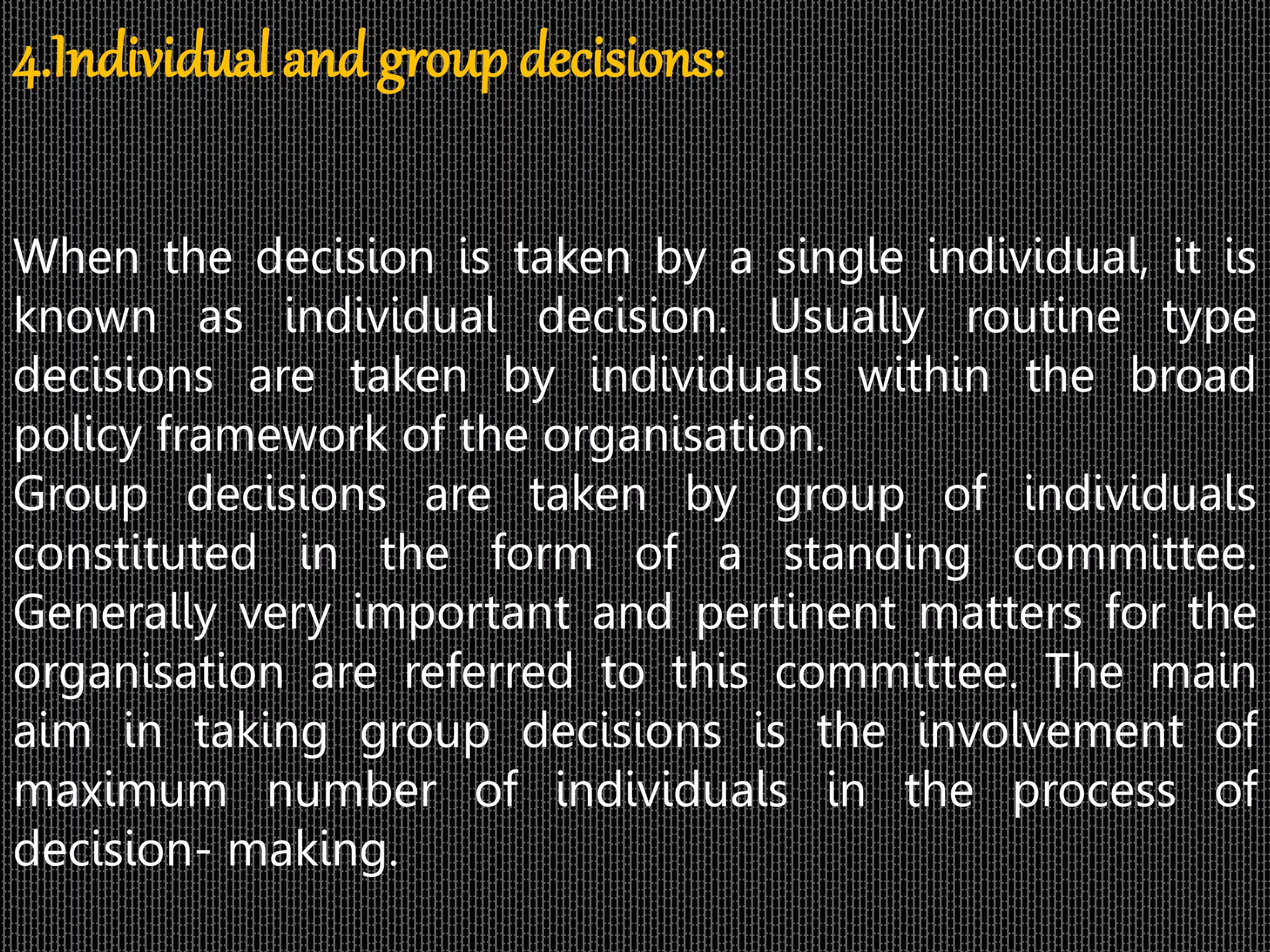 4.Individual and group decisions:
When the decision is taken by a single individual, it is
known as individual decision. Usually routine type
decisions are taken by individuals within the broad
policy framework of the organisation.
Group decisions are taken by group of individuals
constituted in the form of a standing committee.
Generally very important and pertinent matters for the
organisation are referred to this committee. The main
aim in taking group decisions is the involvement of
maximum number of individuals in the process of
decision- making.
 