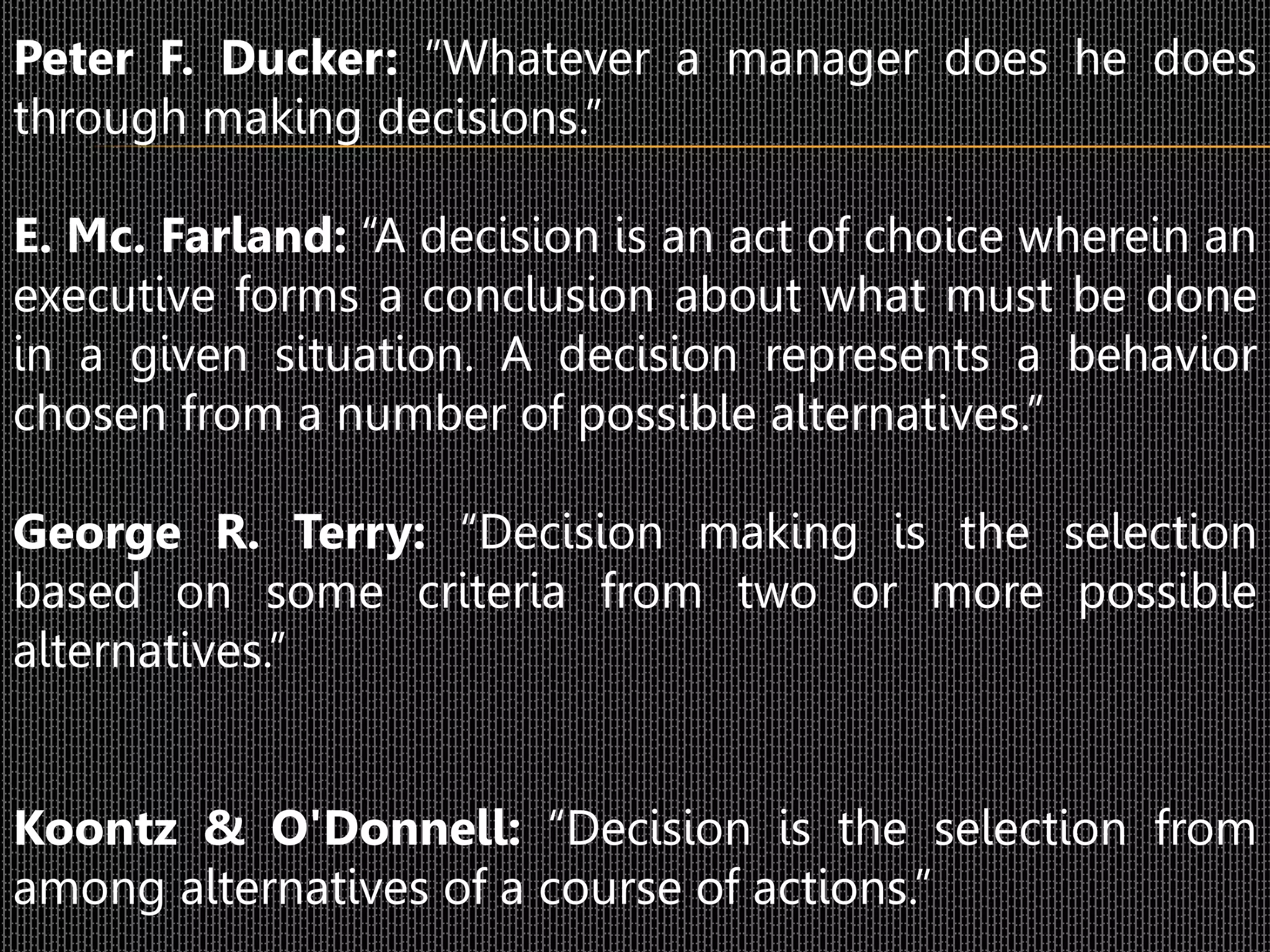Peter F. Ducker: “Whatever a manager does he does
through making decisions.”
E. Mc. Farland: “A decision is an act of choice wherein an
executive forms a conclusion about what must be done
in a given situation. A decision represents a behavior
chosen from a number of possible alternatives.”
George R. Terry: “Decision making is the selection
based on some criteria from two or more possible
alternatives.”
Koontz & O'Donnell: “Decision is the selection from
among alternatives of a course of actions.”
 