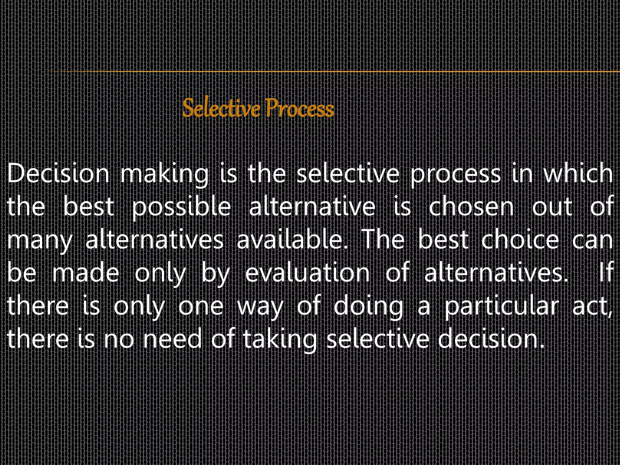 Selective Process
Decision making is the selective process in which
the best possible alternative is chosen out of
many alternatives available. The best choice can
be made only by evaluation of alternatives. If
there is only one way of doing a particular act,
there is no need of taking selective decision.
 