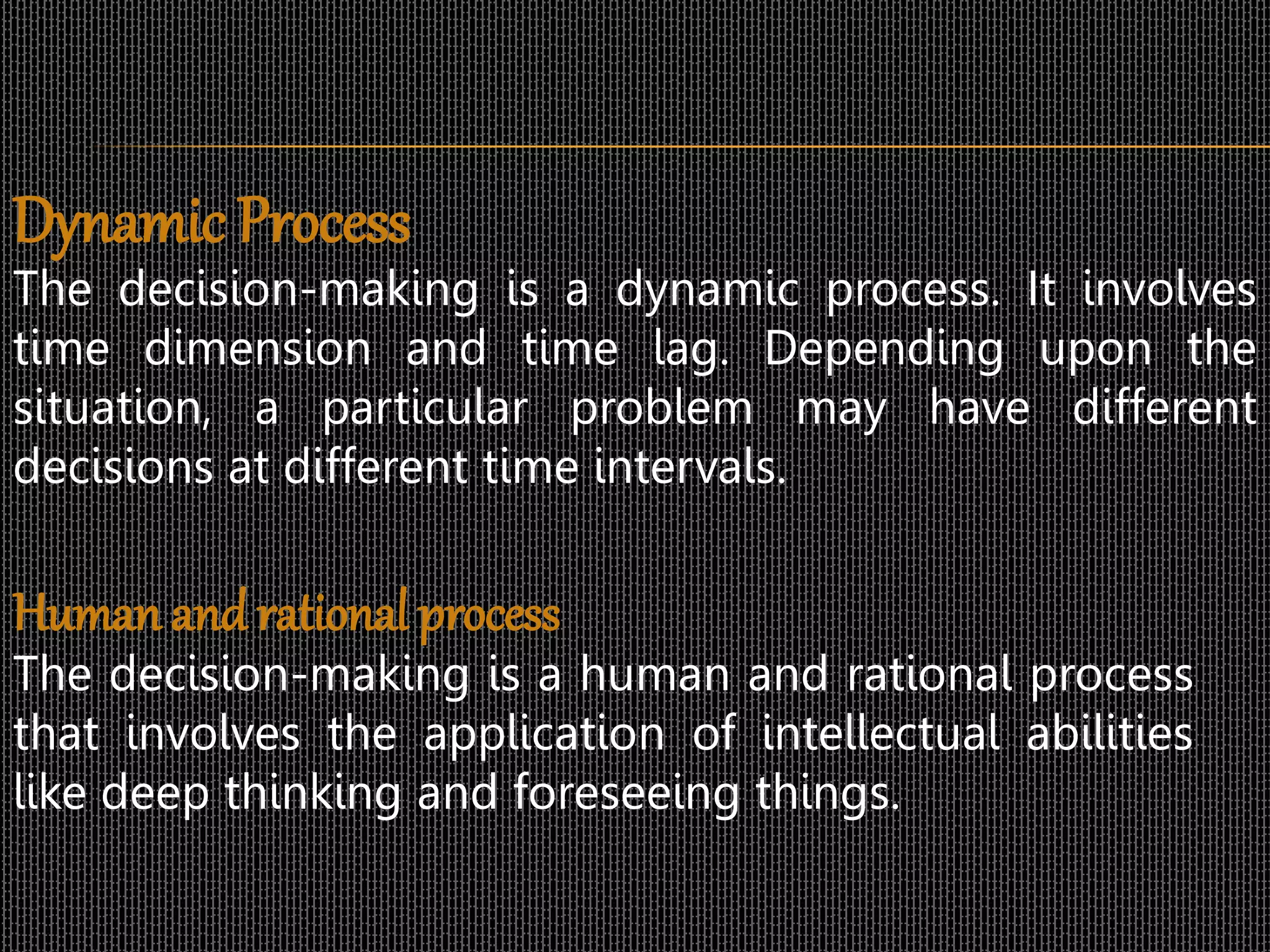 Dynamic Process
The decision-making is a dynamic process. It involves
time dimension and time lag. Depending upon the
situation, a particular problem may have different
decisions at different time intervals.
Human andrational process
The decision-making is a human and rational process
that involves the application of intellectual abilities
like deep thinking and foreseeing things.
 