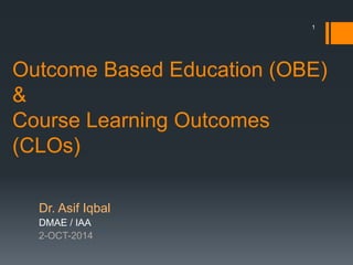 Outcome Based Education (OBE)
&
Course Learning Outcomes
(CLOs)
Dr. Asif Iqbal
DMAE / IAA
2-OCT-2014
1
 