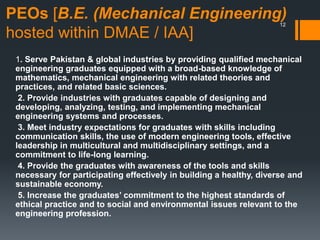 PEOs [B.E. (Mechanical Engineering)
hosted within DMAE / IAA]
1. Serve Pakistan & global industries by providing qualified mechanical
engineering graduates equipped with a broad-based knowledge of
mathematics, mechanical engineering with related theories and
practices, and related basic sciences.
2. Provide industries with graduates capable of designing and
developing, analyzing, testing, and implementing mechanical
engineering systems and processes.
3. Meet industry expectations for graduates with skills including
communication skills, the use of modern engineering tools, effective
leadership in multicultural and multidisciplinary settings, and a
commitment to life-long learning.
4. Provide the graduates with awareness of the tools and skills
necessary for participating effectively in building a healthy, diverse and
sustainable economy.
5. Increase the graduates’ commitment to the highest standards of
ethical practice and to social and environmental issues relevant to the
engineering profession.
12
 
