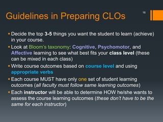 Guidelines in Preparing CLOs
 Decide the top 3-5 things you want the student to learn (achieve)
in your course.
 Look at Bloom’s taxonomy: Cognitive, Psychomotor, and
Affective learning to see what best fits your class level (these
can be mixed in each class)
 Write course outcomes based on course level and using
appropriate verbs
 Each course MUST have only one set of student learning
outcomes (all faculty must follow same learning outcomes)
 Each instructor will be able to determine HOW he/she wants to
assess the course learning outcomes (these don’t have to be the
same for each instructor)
16
 