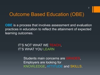 Outcome Based Education (OBE)
IT’S NOT WHAT WE TEACH,
IT’S WHAT YOU LEARN
Students main concerns are GRADES,
Employers are looking for
KNOWLEDGE, ATTITUDE and SKILLS.
2
OBE is a process that involves assessment and evaluation
practices in education to reflect the attainment of expected
learning outcomes.
 