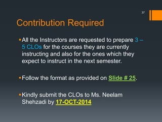 Contribution Required
All the Instructors are requested to prepare 3 –
5 CLOs for the courses they are currently
instructing and also for the ones which they
expect to instruct in the next semester.
Follow the format as provided on Slide # 25.
Kindly submit the CLOs to Ms. Neelam
Shehzadi by 17-OCT-2014
37
 