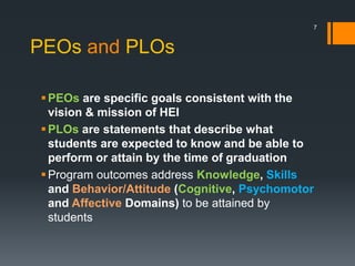 PEOs and PLOs
PEOs are specific goals consistent with the
vision & mission of HEI
PLOs are statements that describe what
students are expected to know and be able to
perform or attain by the time of graduation
Program outcomes address Knowledge, Skills
and Behavior/Attitude (Cognitive, Psychomotor
and Affective Domains) to be attained by
students
7
 