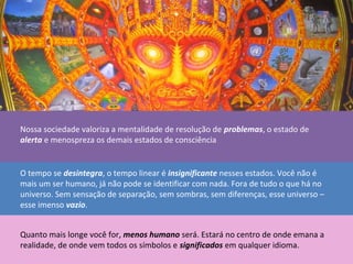 Nossa sociedade valoriza a mentalidade de resolução de problemas, o estado de
alerta e menospreza os demais estados de consciência
O tempo se desintegra, o tempo linear é insignificante nesses estados. Você não é
mais um ser humano, já não pode se identificar com nada. Fora de tudo o que há no
universo. Sem sensação de separação, sem sombras, sem diferenças, esse universo –
esse imenso vazio.
Quanto mais longe você for, menos humano será. Estará no centro de onde emana a
realidade, de onde vem todos os símbolos e significados em qualquer idioma.
 