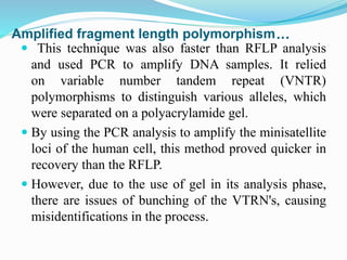 Amplified fragment length polymorphism…
 This technique was also faster than RFLP analysis
and used PCR to amplify DNA samples. It relied
on variable number tandem repeat (VNTR)
polymorphisms to distinguish various alleles, which
were separated on a polyacrylamide gel.
 By using the PCR analysis to amplify the minisatellite
loci of the human cell, this method proved quicker in
recovery than the RFLP.
 However, due to the use of gel in its analysis phase,
there are issues of bunching of the VTRN's, causing
misidentifications in the process.
 