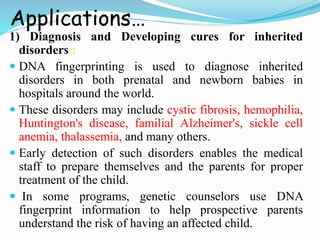Applications…
1) Diagnosis and Developing cures for inherited
disorders :
 DNA fingerprinting is used to diagnose inherited
disorders in both prenatal and newborn babies in
hospitals around the world.
 These disorders may include cystic fibrosis, hemophilia,
Huntington's disease, familial Alzheimer's, sickle cell
anemia, thalassemia, and many others.
 Early detection of such disorders enables the medical
staff to prepare themselves and the parents for proper
treatment of the child.
 In some programs, genetic counselors use DNA
fingerprint information to help prospective parents
understand the risk of having an affected child.
 