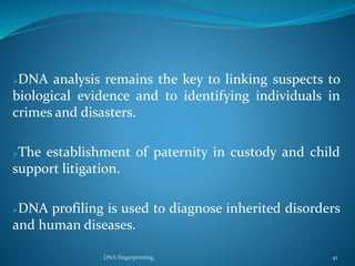 DNA analysis remains the key to linking suspects to
biological evidence and to identifying individuals in
crimes and disasters.
The establishment of paternity in custody and child
support litigation.
DNA profiling is used to diagnose inherited disorders
and human diseases.
DNA fingerprinting 41
 